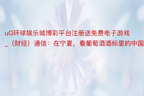 uG环球娱乐城博彩平台注册送免费电子游戏_(财经)通信:在宁夏,看葡萄酒酒标里的中国文化